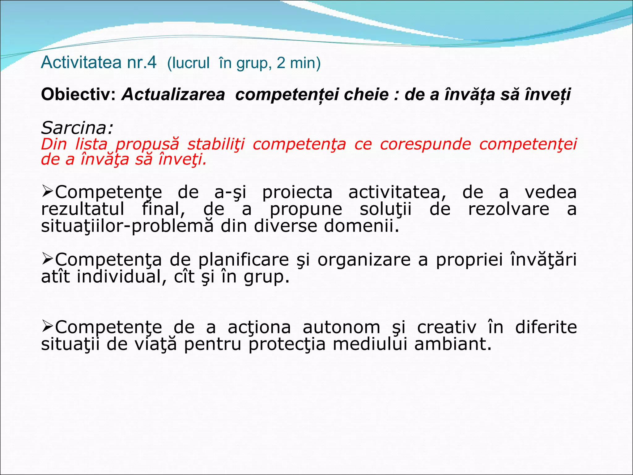 Activitatea nr.4  (lucrul  în grup, 2 min) Obiectiv:  Actualizarea  competenţei cheie : de a învăţa să înveţi Sarcina:  Din lista propusă stabiliţi competenţa ce corespunde competenţei de a învăţa să înveţi. Competenţe de a-şi proiecta activitatea, de a vedea rezultatul final, de a propune soluţii de rezolvare a situaţiilor-problemă din diverse domenii. Competenţa de planificare şi organizare a propriei învăţări atît individual, cît şi în grup. Competenţe de a acţiona autonom şi creativ în diferite situaţii de viaţă pentru protecţia mediului ambiant. 