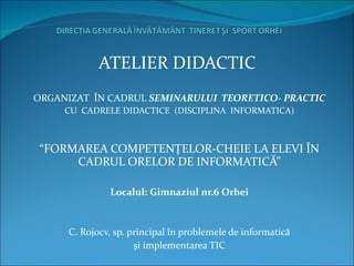 ATELIER DIDACTIC  ORGANIZAT  ÎN CADRUL  SEMINARULUI  TEORETICO- PRACTIC CU   C ADRELE DIDACTICE  (DISCIPLINA  INFORMATICA) “ FORMAREA COMPETENŢELOR-CHEIE LA ELEVI ÎN CADRUL ORELOR DE INFORMATICĂ” Localul: Gimnaziul nr.6 Orhei C. Rojocv, sp. principal în problemele de informatică şi implementarea TIC 
