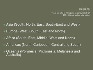  Asia (South, North, East, South-East and West)
 Europe (West, South, East and North)
 Africa (South, East, Middle, West and North)
 Americas (North, Caribbean, Central and South)
 Oceania (Polynesia, Micronesia, Melanesia and
Australia)
There are total of 19 regions as per our study of
256 ( 59 small states) total states
 
