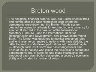  The old global financial order is, well, old. Established in 1944
and named after the New Hampshire town where the
agreements were drawn up, the Bretton Woods system
created an international basis for exchanging one currency for
another. It also led to the creation of the International
Monetary Fund (IMF) and the International Bank for
Reconstruction and Development, now known as the World
Bank. The former was designed to monitor exchange rates
and lend reserve currencies to nations with trade deficits, the
latter to provide underdeveloped nations with needed capital
— although each institution's role has changed over time.
Each of the 44 nations who joined the discussions contributed
a membership fee, of sorts, to fund these institutions; the
amount of each contribution designated a country's economic
ability and dictated its number of votes.
 