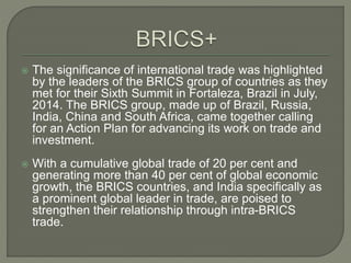  The significance of international trade was highlighted
by the leaders of the BRICS group of countries as they
met for their Sixth Summit in Fortaleza, Brazil in July,
2014. The BRICS group, made up of Brazil, Russia,
India, China and South Africa, came together calling
for an Action Plan for advancing its work on trade and
investment.
 With a cumulative global trade of 20 per cent and
generating more than 40 per cent of global economic
growth, the BRICS countries, and India specifically as
a prominent global leader in trade, are poised to
strengthen their relationship through intra-BRICS
trade.
 