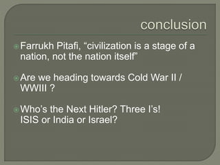 Farrukh Pitafi, “civilization is a stage of a
nation, not the nation itself”
Are we heading towards Cold War II /
WWIII ?
Who’s the Next Hitler? Three I’s!
ISIS or India or Israel?
 