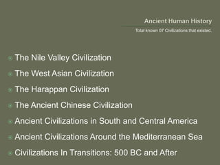  The Nile Valley Civilization
 The West Asian Civilization
 The Harappan Civilization
 The Ancient Chinese Civilization
 Ancient Civilizations in South and Central America
 Ancient Civilizations Around the Mediterranean Sea
 Civilizations In Transitions: 500 BC and After
Total known 07 Civilizations that existed.
 
