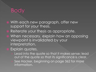  With each new paragraph, offer new
support for your thesis.
 Reiterate your thesis as appropriate.
 When necessary, explain how an opposing
viewpoint is invalidated by your
interpretation.
 Explain quotes.
› Lead into the quote so that it makes sense; lead
out of the quote so that its significance is clear.
› See Hacker, beginning on page 362 for more
information.
 