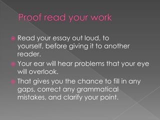  Read your essay out loud, to
yourself, before giving it to another
reader.
 Your ear will hear problems that your eye
will overlook.
 That gives you the chance to fill in any
gaps, correct any grammatical
mistakes, and clarify your point.
 