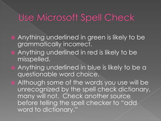  Anything underlined in green is likely to be
grammatically incorrect.
 Anything underlined in red is likely to be
misspelled.
 Anything underlined in blue is likely to be a
questionable word choice.
 Although some of the words you use will be
unrecognized by the spell check dictionary,
many will not. Check another source
before telling the spell checker to “add
word to dictionary.”
 