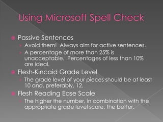  Passive Sentences
› Avoid them! Always aim for active sentences.
› A percentage of more than 25% is
unacceptable. Percentages of less than 10%
are ideal.
 Flesh-Kincaid Grade Level
› The grade level of your pieces should be at least
10 and, preferably, 12.
 Flesh Reading Ease Scale
› The higher the number, in combination with the
appropriate grade level score, the better.
 