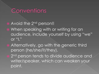  Avoid the 2nd person!!
 When speaking with or writing for an
audience, include yourself by using “we”
or “I.”
 Alternatively, go with the generic third
person (he/she/it/they).
 2nd person tends to divide audience and
writer/speaker, which can weaken your
point.
 