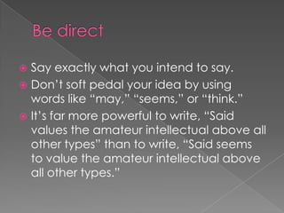  Say exactly what you intend to say.
 Don’t soft pedal your idea by using
words like “may,” “seems,” or “think.”
 It’s far more powerful to write, “Said
values the amateur intellectual above all
other types” than to write, “Said seems
to value the amateur intellectual above
all other types.”
 