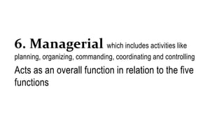 6. Managerial which includes activities like
planning, organizing, commanding, coordinating and controlling
Acts as an overall function in relation to the five
functions
 