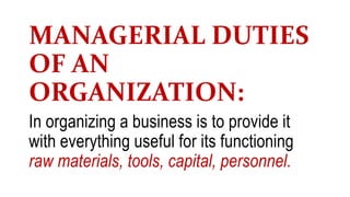 MANAGERIAL DUTIES
OF AN
ORGANIZATION:
In organizing a business is to provide it
with everything useful for its functioning
raw materials, tools, capital, personnel.
 
