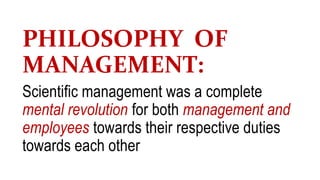 PHILOSOPHY OF
MANAGEMENT:
Scientific management was a complete
mental revolution for both management and
employees towards their respective duties
towards each other
 