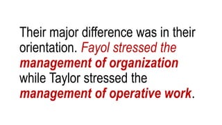 Their major difference was in their
orientation. Fayol stressed the
management of organization
while Taylor stressed the
management of operative work.
 
