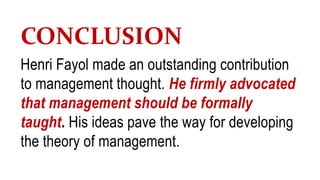 CONCLUSION
Henri Fayol made an outstanding contribution
to management thought. He firmly advocated
that management should be formally
taught. His ideas pave the way for developing
the theory of management.
 