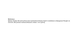 Reference:
Rahman, Hasebur Md. (2012) Henry Fayol and Frederick Winslow Taylor’s Contribution to Management Thought: An
Overview, ABC Journal of Advanced Research, Volume 1, No 2 (2012)
 