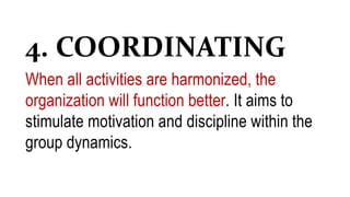 4. COORDINATING
When all activities are harmonized, the
organization will function better. It aims to
stimulate motivation and discipline within the
group dynamics.
 
