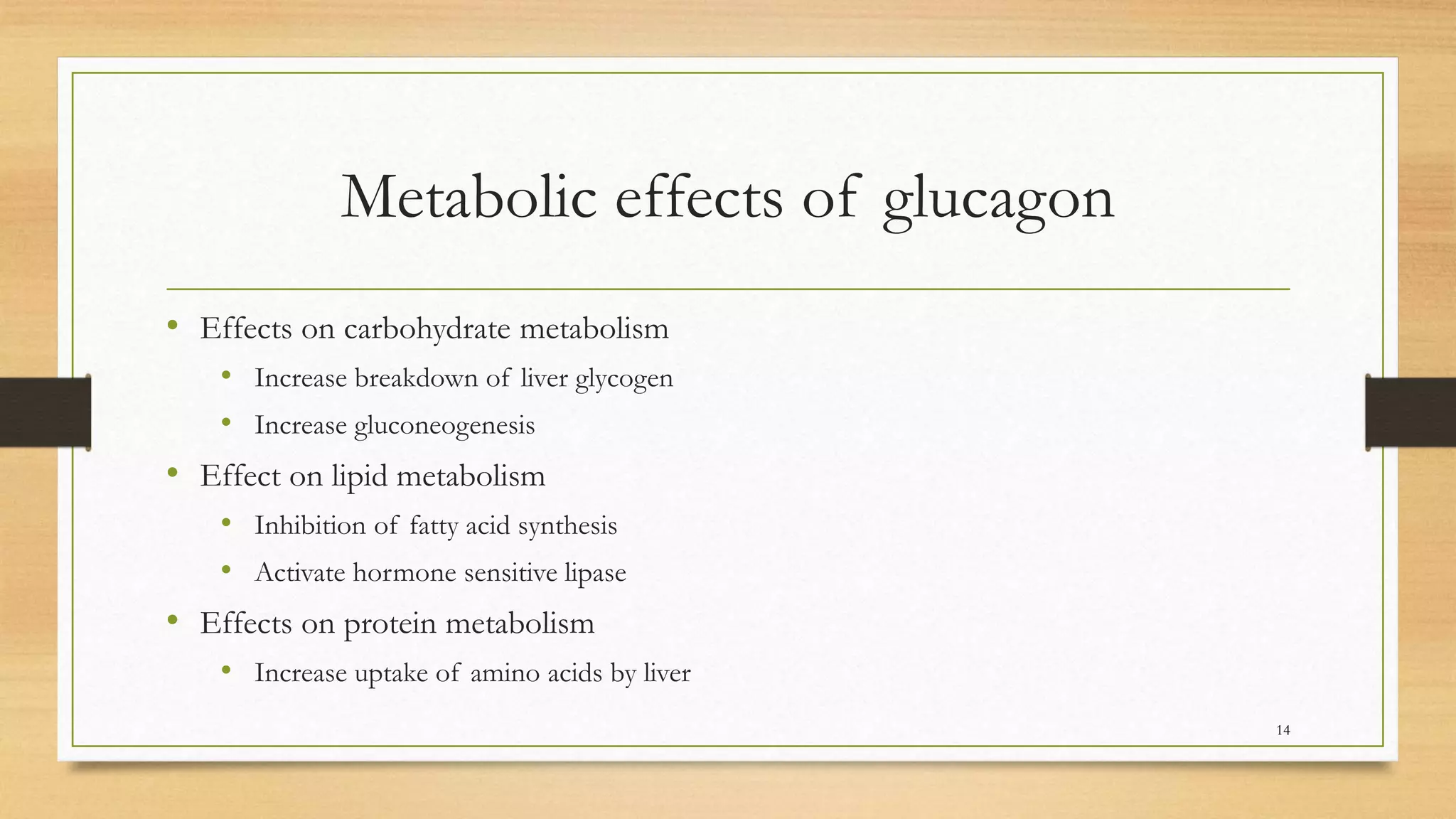 Metabolic effects of glucagon
• Effects on carbohydrate metabolism
• Increase breakdown of liver glycogen
• Increase gluconeogenesis
• Effect on lipid metabolism
• Inhibition of fatty acid synthesis
• Activate hormone sensitive lipase
• Effects on protein metabolism
• Increase uptake of amino acids by liver
14
 