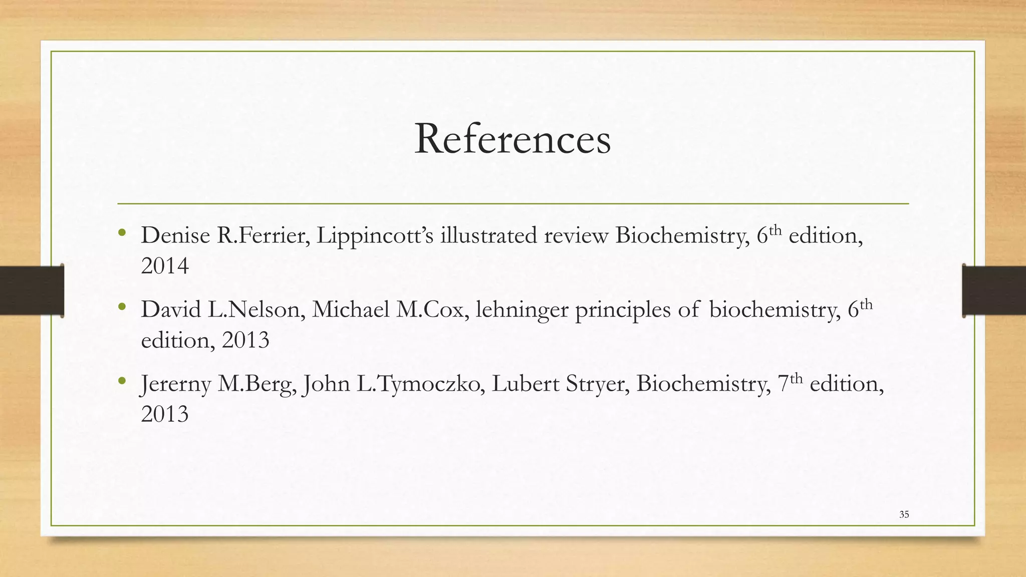 References
• Denise R.Ferrier, Lippincott’s illustrated review Biochemistry, 6th edition,
2014
• David L.Nelson, Michael M.Cox, lehninger principles of biochemistry, 6th
edition, 2013
• Jererny M.Berg, John L.Tymoczko, Lubert Stryer, Biochemistry, 7th edition,
2013
35
 