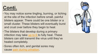 Conti.
◦ You may notice some tingling, burning, or itching
at the site of the infection before small, painful
blisters appear. There could be one blister or a
small cluster. These blisters will eventually burst
and crust over before they begin to heal.
◦ The blisters that develop during a primary
infection may take up to 6 to fully heal. These
blisters can still transmit the virus until they’ve
healed completely.
◦ Sores often itch, and genital sores may
cause pain during urination.
 