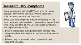 Recurrent HSV symptoms
◦ Some people who live with HSV only ever have one
episode, while others continue to have occasional
episodes every several months or so.
◦ Since your body begins to produce antibodies for the
virus, recurrent episodes often become less frequent with
time. They also tend to involve less severe symptoms
that improve more rapidly:
i. Blisters that appear during a recurrent episode may
completely heal within several days rather than several
weeks.
ii. Blisters may be less noticeable or painful during
recurrent episodes.
 