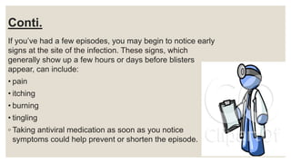 Conti.
If you’ve had a few episodes, you may begin to notice early
signs at the site of the infection. These signs, which
generally show up a few hours or days before blisters
appear, can include:
• pain
• itching
• burning
• tingling
◦ Taking antiviral medication as soon as you notice
symptoms could help prevent or shorten the episode.
 