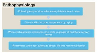 Pathophysiology
◦Following entry of virus inflammatory blisters form in area
◦Virus is killed at room temperature by drying
◦When viral replication diminishes virus rests in ganglia of peripheral sensory
nerves
◦Reactivated when host subject to stress: life-time recurrent infection
 