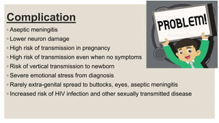 Complication
◦ Aseptic meningitis
◦ Lower neuron damage
◦ High risk of transmission in pregnancy
◦ High risk of transmission even when no symptoms
◦ Risk of vertical transmission to newborn
◦ Severe emotional stress from diagnosis
◦ Rarely extra-genital spread to buttocks, eyes, aseptic meningitis
◦ Increased risk of HIV infection and other sexually transmitted disease
 