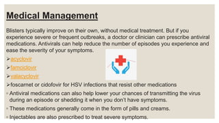Medical Management
Blisters typically improve on their own, without medical treatment. But if you
experience severe or frequent outbreaks, a doctor or clinician can prescribe antiviral
medications. Antivirals can help reduce the number of episodes you experience and
ease the severity of your symptoms.
acyclovir
famciclovir
valacyclovir
foscarnet or cidofovir for HSV infections that resist other medications
◦ Antiviral medications can also help lower your chances of transmitting the virus
during an episode or shedding it when you don’t have symptoms.
◦ These medications generally come in the form of pills and creams.
◦ Injectables are also prescribed to treat severe symptoms.
 