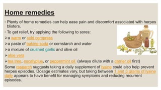 Home remedies
◦ Plenty of home remedies can help ease pain and discomfort associated with herpes
blisters.
◦ To get relief, try applying the following to sores:
a warm or cold compress
a paste of baking soda or cornstarch and water
a mixture of crushed garlic and olive oil
aloe vera
tea tree, eucalyptus, or peppermint oil (always dilute with a carrier oil first)
Some research suggests taking a daily supplement of lysine could also help prevent
herpes episodes. Dosage estimates vary, but taking between 1 and 3 grams of lysine
daily appears to have benefit for managing symptoms and reducing recurrent
episodes.
 