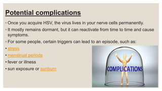 Potential complications
◦ Once you acquire HSV, the virus lives in your nerve cells permanently.
◦ It mostly remains dormant, but it can reactivate from time to time and cause
symptoms.
◦ For some people, certain triggers can lead to an episode, such as:
• stress
• menstrual periods
• fever or illness
• sun exposure or sunburn
 