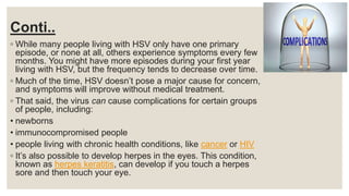Conti..
◦ While many people living with HSV only have one primary
episode, or none at all, others experience symptoms every few
months. You might have more episodes during your first year
living with HSV, but the frequency tends to decrease over time.
◦ Much of the time, HSV doesn’t pose a major cause for concern,
and symptoms will improve without medical treatment.
◦ That said, the virus can cause complications for certain groups
of people, including:
• newborns
• immunocompromised people
• people living with chronic health conditions, like cancer or HIV
◦ It’s also possible to develop herpes in the eyes. This condition,
known as herpes keratitis, can develop if you touch a herpes
sore and then touch your eye.
 