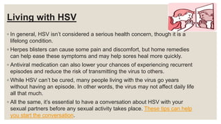 Living with HSV
◦ In general, HSV isn’t considered a serious health concern, though it is a
lifelong condition.
◦ Herpes blisters can cause some pain and discomfort, but home remedies
can help ease these symptoms and may help sores heal more quickly.
◦ Antiviral medication can also lower your chances of experiencing recurrent
episodes and reduce the risk of transmitting the virus to others.
◦ While HSV can’t be cured, many people living with the virus go years
without having an episode. In other words, the virus may not affect daily life
all that much.
◦ All the same, it’s essential to have a conversation about HSV with your
sexual partners before any sexual activity takes place. These tips can help
you start the conversation.
 