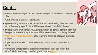 Conti..
◦ A few preventive steps can also help lower your chances of transmitting
HSV:
• Avoid sharing a razor or toothbrush.
• If you’re living with oral HSV, avoid oral sex and kissing from the time
you notice early symptoms until the sores have completely healed.
• If you’re living with genital HSV, avoid all skin-to-genital contact from the
time you notice early symptoms until the sores have completely healed.
• Wash your hands thoroughly after touching sores or applying medicine
to them.
• Apply medication with cotton swabs to reduce your contact with the
sores.
◦ Wondering what a recent diagnosis means for your sex life in the
future? Get more insight on dating with herpes here.
 