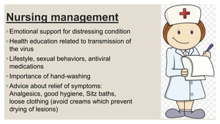 Nursing management
◦ Emotional support for distressing condition
◦ Health education related to transmission of
the virus
◦ Lifestyle, sexual behaviors, antiviral
medications
◦ Importance of hand-washing
◦ Advice about relief of symptoms:
Analgesics, good hygiene, Sitz baths,
loose clothing (avoid creams which prevent
drying of lesions)
 