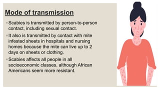 Mode of transmission
◦ Scabies is transmitted by person-to-person
contact, including sexual contact.
◦ It also is transmitted by contact with mite
infested sheets in hospitals and nursing
homes because the mite can live up to 2
days on sheets or clothing.
◦ Scabies affects all people in all
socioeconomic classes, although African
Americans seem more resistant.
 
