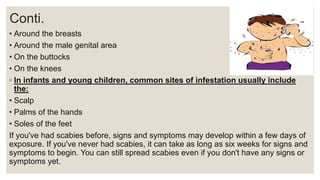 Conti.
• Around the breasts
• Around the male genital area
• On the buttocks
• On the knees
◦ In infants and young children, common sites of infestation usually include
the:
• Scalp
• Palms of the hands
• Soles of the feet
If you've had scabies before, signs and symptoms may develop within a few days of
exposure. If you've never had scabies, it can take as long as six weeks for signs and
symptoms to begin. You can still spread scabies even if you don't have any signs or
symptoms yet.
 