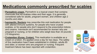 Medications commonly prescribed for scabies
• Permethrin cream. Permethrin is a topical cream that contains
chemicals that kill scabies mites and their eggs. It is generally
considered safe for adults, pregnant women, and children age 2
months and older.
• Ivermectin. Doctors may prescribe this oral medication for people
with altered immune systems, for people who have crusted
scabies, or for people who don't respond to the prescription lotions
and creams. Ivermectin isn't recommended for women who are
pregnant or nursing, or for children who weigh less than 33 pounds
(15 kilograms).
• Crotamiton (Eurax, Crotan). This medication is available as a
cream or a lotion. It's applied once a day for two days. The safety
of this medication hasn't been established in children, adults 65
and older, or women who are pregnant or nursing. Frequent
treatment failure has been reported with crotamiton.
 