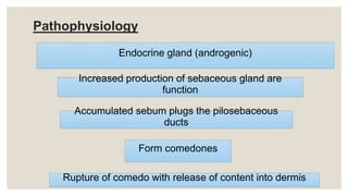 Pathophysiology
Endocrine gland (androgenic)
Accumulated sebum plugs the pilosebaceous
ducts
Increased production of sebaceous gland are
function
Form comedones
Rupture of comedo with release of content into dermis
 