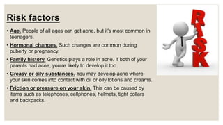 Risk factors
• Age. People of all ages can get acne, but it's most common in
teenagers.
• Hormonal changes. Such changes are common during
puberty or pregnancy.
• Family history. Genetics plays a role in acne. If both of your
parents had acne, you're likely to develop it too.
• Greasy or oily substances. You may develop acne where
your skin comes into contact with oil or oily lotions and creams.
• Friction or pressure on your skin. This can be caused by
items such as telephones, cellphones, helmets, tight collars
and backpacks.
 