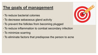 The goals of management
◦ To reduce bacterial colonies
◦ To decrease sebaceous gland activity
◦ To prevent the follicles from becoming plugged
◦ To reduce inflammation to combat secondary infection
◦ To minimize scarring
◦ To eliminate factors that predispose the person to acne
 