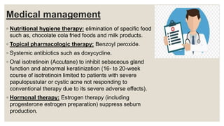 Medical management
◦ Nutritional hygiene therapy: elimination of specific food
such as, chocolate cola fried foods and milk products.
◦ Topical pharmacologic therapy: Benzoyl peroxide.
◦ Systemic antibiotics such as doxycycline.
◦ Oral isotretinoin (Accutane) to inhibit sebaceous gland
function and abnormal keratinization (16- to 20-week
course of isotretinoin limited to patients with severe
papulopustular or cystic acne not responding to
conventional therapy due to its severe adverse effects).
◦ Hormonal therapy: Estrogen therapy (including
progesterone estrogen preparation) suppress sebum
production.
 