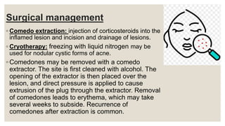 Surgical management
◦ Comedo extraction: injection of corticosteroids into the
inflamed lesion and incision and drainage of lesions.
◦ Cryotherapy: freezing with liquid nitrogen may be
used for nodular cystic forms of acne.
◦ Comedones may be removed with a comedo
extractor. The site is first cleaned with alcohol. The
opening of the extractor is then placed over the
lesion, and direct pressure is applied to cause
extrusion of the plug through the extractor. Removal
of comedones leads to erythema, which may take
several weeks to subside. Recurrence of
comedones after extraction is common.
 