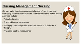 Nursing Management Nursing
Care of patients with acne consists largely of monitoring and
managing potential complications of skin treatments. Major nursing
activities include
◦ Patient education
◦ Proper skin care techniques
◦ Managing potential problems related to the skin disorder or
therapy.
◦ Providing positive reassurance
 