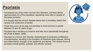 Psoriasis
◦ Considered one of the most common skin diseases, psoriasis affects
approximately 2% of the population, appearing more often in people of
European ancestry.
◦ It is thought that this chronic disease stems from a hereditary defect that
causes over production of keratin.
◦ Onset may occur at any age, but psoriasis is most common in people
between 15 and 35 years of age.
◦ Psoriasis has a tendency to improve and then recur periodically throughout
life (Porth & Matlin, 2009)
◦ Psoriasis is a chronic skin disorder characterized by excessive proliferation
of keratinocytes, resulting in the formation of thickened scaly plaques, itching,
and inflammatory changes of the epidermis and dermis. The various forms of
psoriasis include guttate, pustular, and arthritis variants.
 