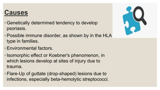 Causes
◦ Genetically determined tendency to develop
psoriasis.
◦ Possible immune disorder, as shown by in the HLA
type in families.
◦ Environmental factors.
◦ Isomorphic effect or Koebner's phenomenon, in
which lesions develop at sites of injury due to
trauma.
◦ Flare-Up of guttate (drop-shaped) lesions due to
infections, especially beta-hemolytic streptococci.
 