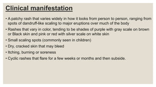 Clinical manifestation
• A patchy rash that varies widely in how it looks from person to person, ranging from
spots of dandruff-like scaling to major eruptions over much of the body
• Rashes that vary in color, tending to be shades of purple with gray scale on brown
or Black skin and pink or red with silver scale on white skin
• Small scaling spots (commonly seen in children)
• Dry, cracked skin that may bleed
• Itching, burning or soreness
• Cyclic rashes that flare for a few weeks or months and then subside.
 