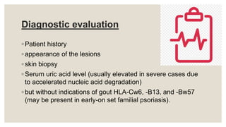 Diagnostic evaluation
◦ Patient history
◦ appearance of the lesions
◦ skin biopsy
◦ Serum uric acid level (usually elevated in severe cases due
to accelerated nucleic acid degradation)
◦ but without indications of gout HLA-Cw6, -B13, and -Bw57
(may be present in early-on set familial psoriasis).
 