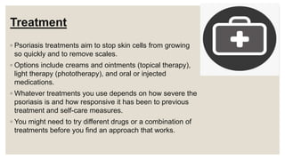 Treatment
◦ Psoriasis treatments aim to stop skin cells from growing
so quickly and to remove scales.
◦ Options include creams and ointments (topical therapy),
light therapy (phototherapy), and oral or injected
medications.
◦ Whatever treatments you use depends on how severe the
psoriasis is and how responsive it has been to previous
treatment and self-care measures.
◦ You might need to try different drugs or a combination of
treatments before you find an approach that works.
 