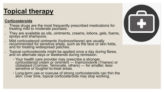 Topical therapy
Corticosteroids
 These drugs are the most frequently prescribed medications for
treating mild to moderate psoriasis.
 They are available as oils, ointments, creams, lotions, gels, foams,
sprays and shampoos.
 Mild corticosteroid ointments (hydrocortisone) are usually
recommended for sensitive areas, such as the face or skin folds,
and for treating widespread patches.
 Topical corticosteroids might be applied once a day during flares,
and on alternate days or weekends during remission.
◦ Your health care provider may prescribe a stronger
corticosteroid cream or ointment — triamcinolone (Trianex) or
clobetasol (Cormax, Temovate, others) — for smaller, less-
sensitive or tougher-to-treat areas.
◦ Long-term use or overuse of strong corticosteroids can thin the
skin. Over time, topical corticosteroids may stop working.
 