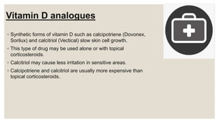 Vitamin D analogues
◦ Synthetic forms of vitamin D such as calcipotriene (Dovonex,
Sorilux) and calcitriol (Vectical) slow skin cell growth.
◦ This type of drug may be used alone or with topical
corticosteroids.
◦ Calcitriol may cause less irritation in sensitive areas.
◦ Calcipotriene and calcitriol are usually more expensive than
topical corticosteroids.
 